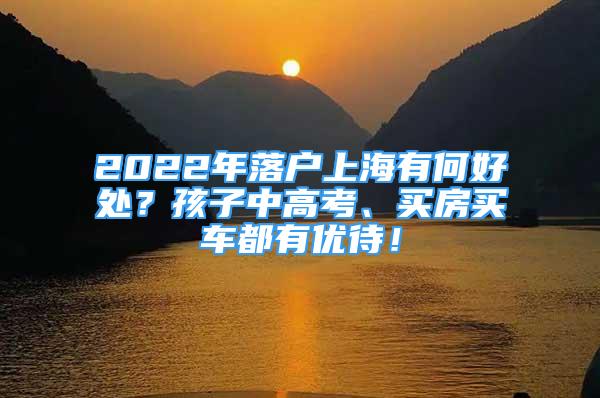 2022年落戶(hù)上海有何好處？孩子中高考、買(mǎi)房買(mǎi)車(chē)都有優(yōu)待！