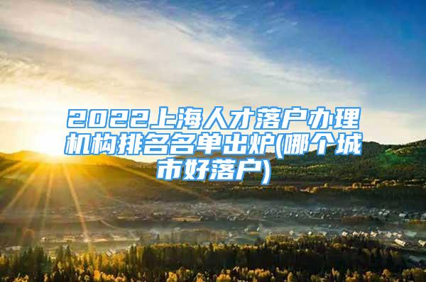 2022上海人才落戶辦理機構(gòu)排名名單出爐(哪個城市好落戶)