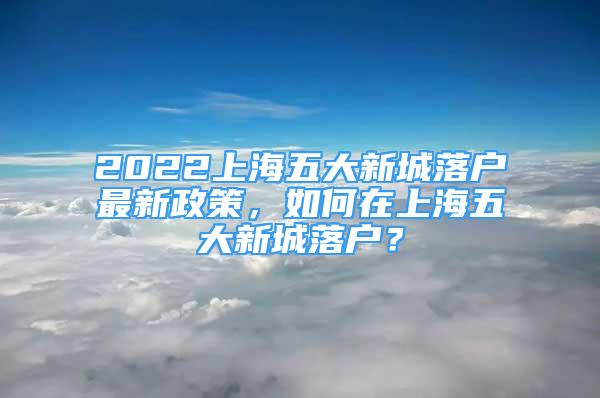 2022上海五大新城落戶最新政策，如何在上海五大新城落戶？