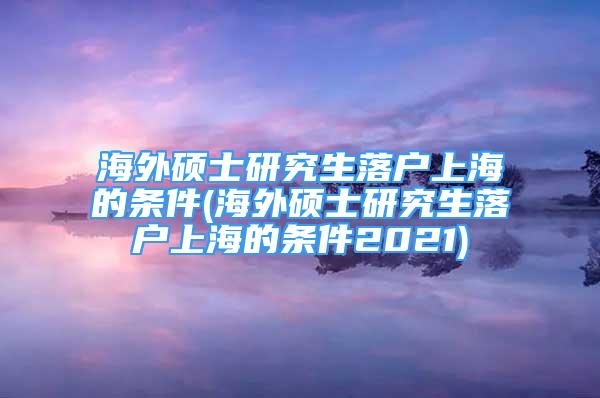 海外碩士研究生落戶上海的條件(海外碩士研究生落戶上海的條件2021)