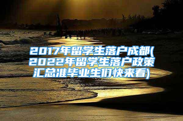 2017年留學生落戶成都(2022年留學生落戶政策匯總準畢業(yè)生們快來看)