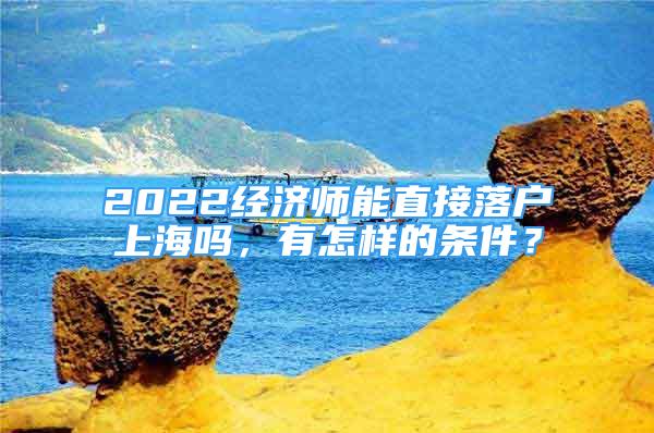 2022經(jīng)濟(jì)師能直接落戶上海嗎，有怎樣的條件？