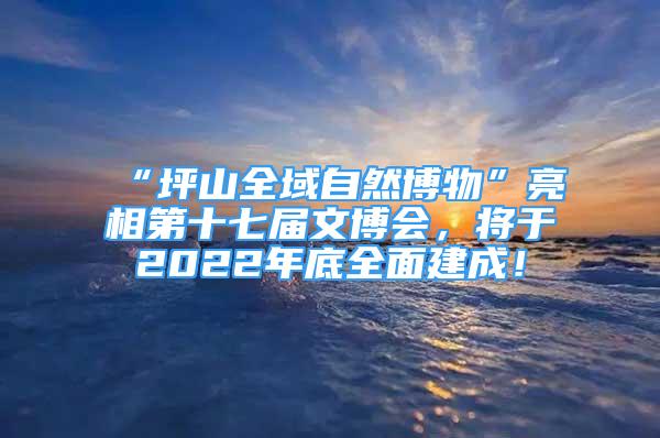 “坪山全域自然博物”亮相第十七屆文博會(huì)，將于2022年底全面建成！