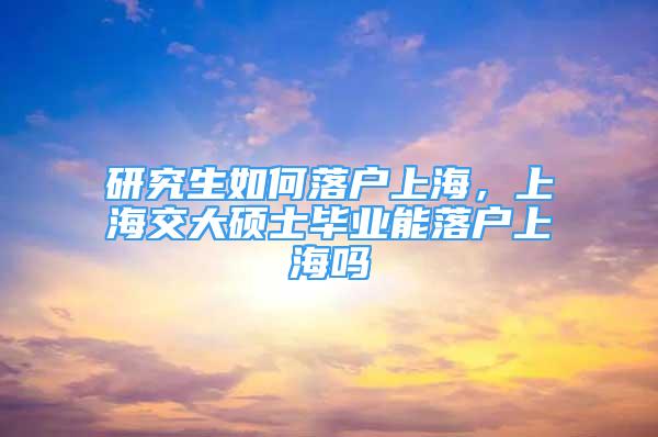 研究生如何落戶上海，上海交大碩士畢業(yè)能落戶上海嗎