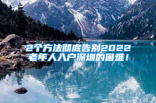 2個方法徹底告別2022老年人入戶深圳的困難！