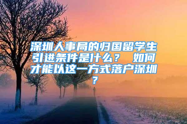 深圳人事局的歸國留學生引進條件是什么？ 如何才能以這一方式落戶深圳？