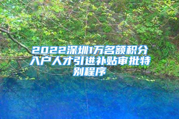 2022深圳1萬(wàn)名額積分入戶人才引進(jìn)補(bǔ)貼審批特別程序