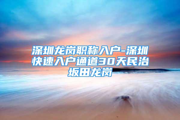 深圳龍崗職稱入戶-深圳快速入戶通道30天民治坂田龍崗