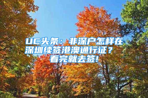 UC頭條：非深戶怎樣在深圳續(xù)簽港澳通行證？ 看完就去簽!