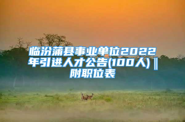 臨汾蒲縣事業(yè)單位2022年引進(jìn)人才公告(100人)‖附職位表