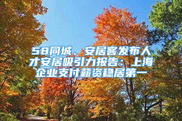 58同城、安居客發(fā)布人才安居吸引力報(bào)告：上海企業(yè)支付薪資穩(wěn)居第一