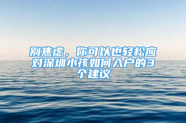 別焦慮，你可以也輕松應(yīng)對(duì)深圳小孩如何入戶的3個(gè)建議