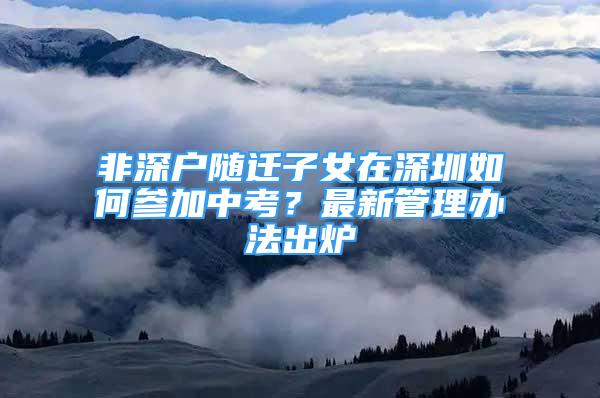 非深戶(hù)隨遷子女在深圳如何參加中考？最新管理辦法出爐