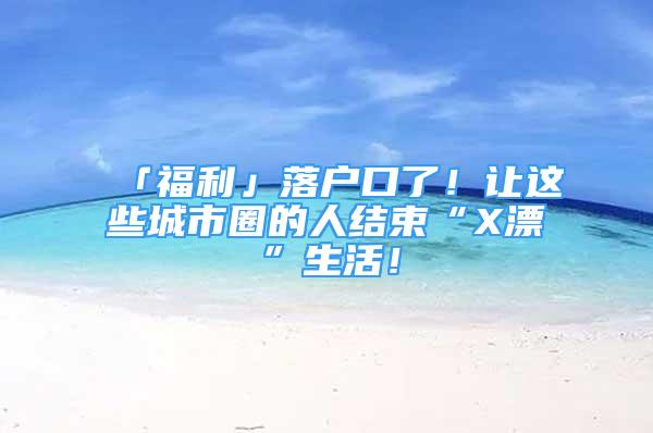 「福利」落戶口了！讓這些城市圈的人結(jié)束“X漂”生活！