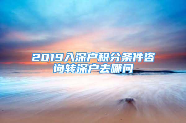 2019入深戶積分條件咨詢轉(zhuǎn)深戶去哪問