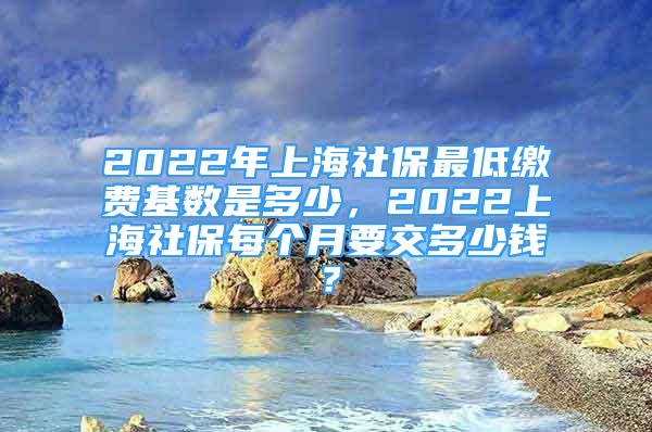 2022年上海社保最低繳費基數(shù)是多少，2022上海社保每個月要交多少錢？