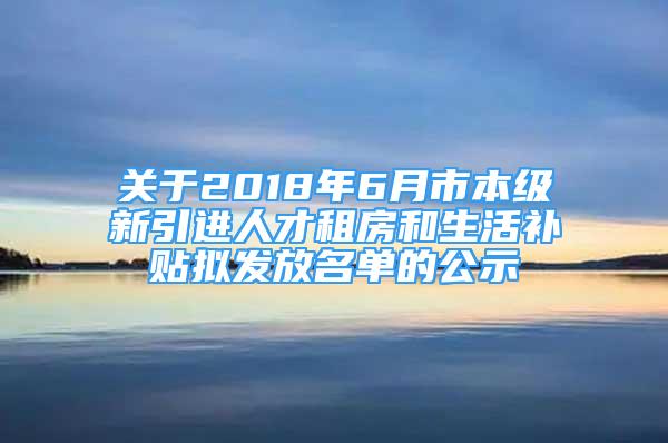 關于2018年6月市本級新引進人才租房和生活補貼擬發(fā)放名單的公示