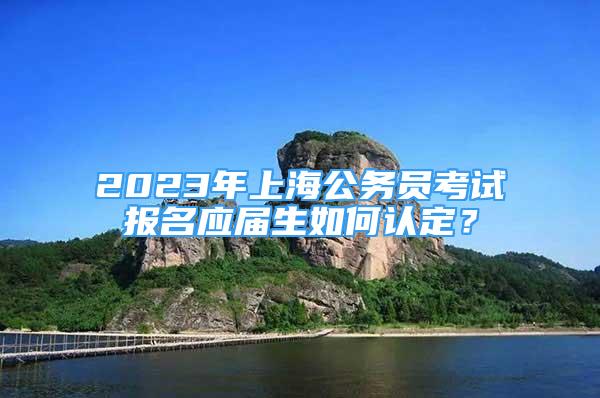 2023年上海公務(wù)員考試報名應(yīng)屆生如何認(rèn)定？