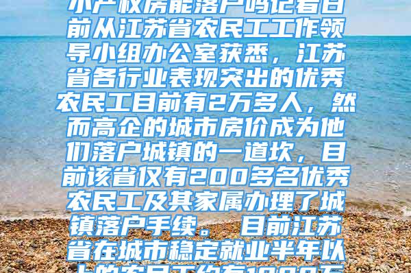 江蘇2萬多優(yōu)秀農(nóng)民工僅1%落戶城鎮(zhèn)2020-12-26 05：08來源：深圳小產(chǎn)權(quán)房能落戶嗎記者日前從江蘇省農(nóng)民工工作領(lǐng)導(dǎo)小組辦公室獲悉，江蘇省各行業(yè)表現(xiàn)突出的優(yōu)秀農(nóng)民工目前有2萬多人，然而高企的城市房?jī)r(jià)成為他們落戶城鎮(zhèn)的一道坎，目前該省僅有200多名優(yōu)秀農(nóng)民工及其家屬辦理了城鎮(zhèn)落戶手續(xù)。　　目前江蘇省在城市穩(wěn)定就業(yè)半年以上的農(nóng)民工約有1000萬人，早在2008年，該省就出臺(tái)意見，允許在各行各業(yè)表