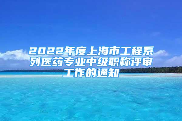 2022年度上海市工程系列醫(yī)藥專業(yè)中級(jí)職稱評(píng)審工作的通知