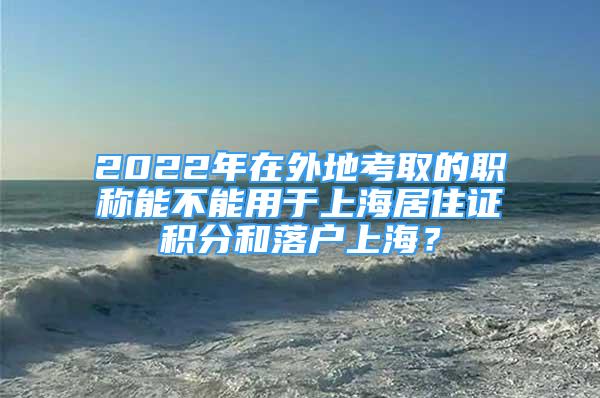 2022年在外地考取的職稱能不能用于上海居住證積分和落戶上海？