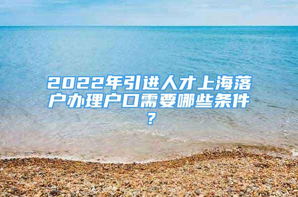 2022年引進(jìn)人才上海落戶辦理戶口需要哪些條件？