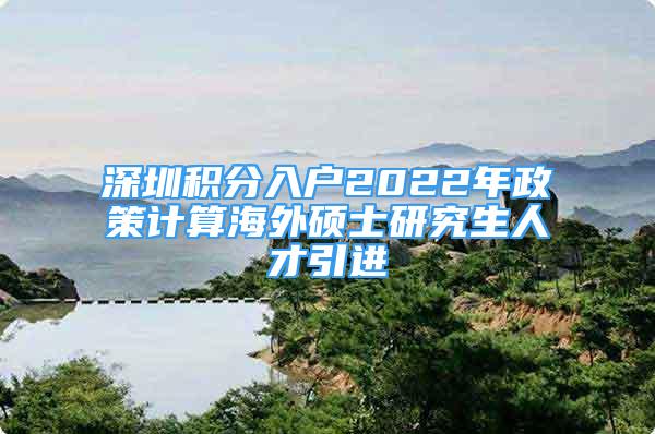 深圳積分入戶2022年政策計算海外碩士研究生人才引進