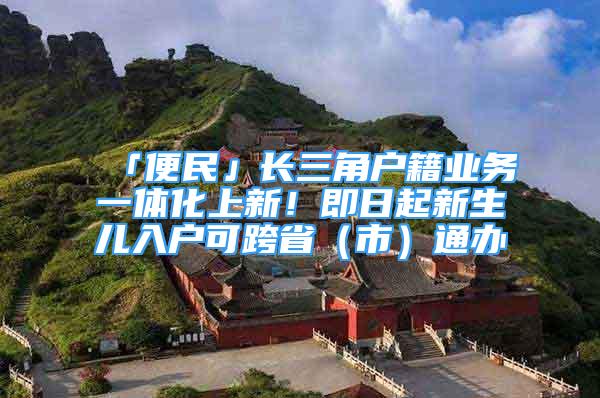 「便民」長三角戶籍業(yè)務(wù)一體化上新！即日起新生兒入戶可跨?。ㄊ校┩ㄞk