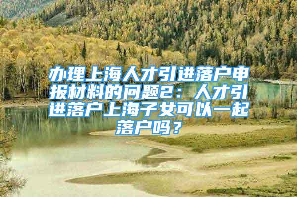 辦理上海人才引進(jìn)落戶申報(bào)材料的問題2：人才引進(jìn)落戶上海子女可以一起落戶嗎？