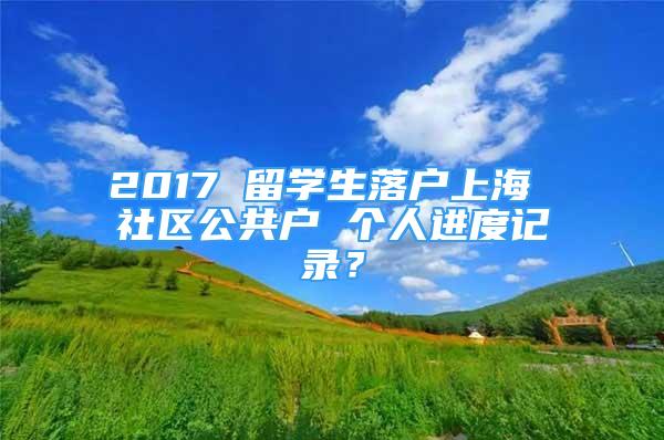 2017 留學(xué)生落戶上海 社區(qū)公共戶 個(gè)人進(jìn)度記錄？