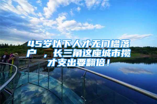 45歲以下人才無門檻落戶 ，長三角這座城市攬才支出要翻倍！