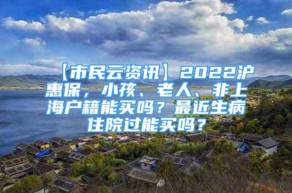 【市民云資訊】2022滬惠保，小孩、老人、非上海戶籍能買嗎？最近生病住院過能買嗎？