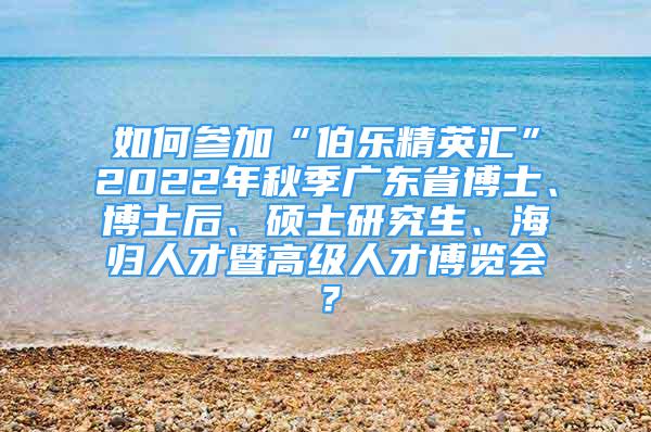 如何參加“伯樂精英匯”2022年秋季廣東省博士、博士后、碩士研究生、海歸人才暨高級人才博覽會？