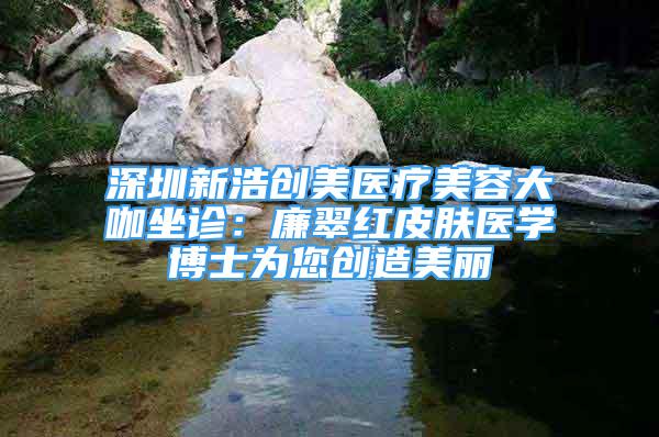 深圳新浩創(chuàng)美醫(yī)療美容大咖坐診：廉翠紅皮膚醫(yī)學(xué)博士為您創(chuàng)造美麗