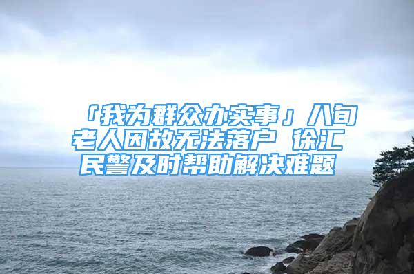 「我為群眾辦實(shí)事」八旬老人因故無法落戶 徐匯民警及時(shí)幫助解決難題