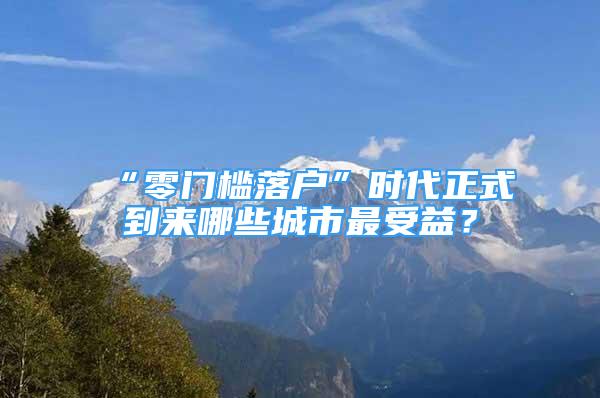 “零門檻落戶”時代正式到來哪些城市最受益？