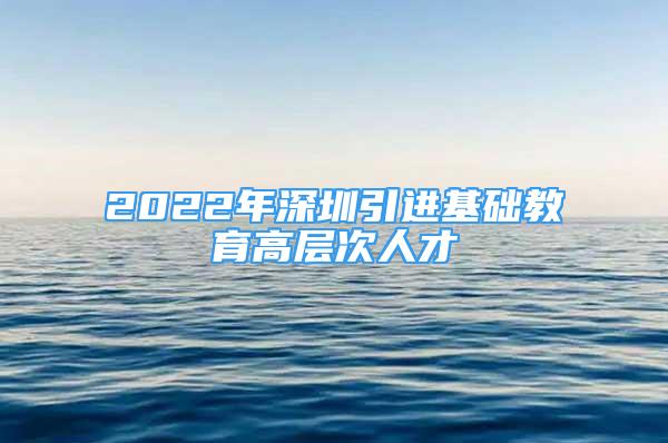 2022年深圳引進基礎(chǔ)教育高層次人才