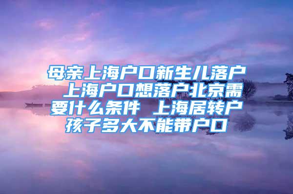 母親上海戶口新生兒落戶 上海戶口想落戶北京需要什么條件 上海居轉(zhuǎn)戶孩子多大不能帶戶口