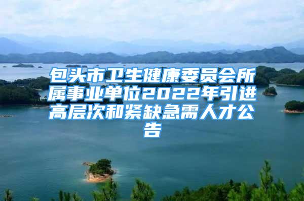 包頭市衛(wèi)生健康委員會(huì)所屬事業(yè)單位2022年引進(jìn)高層次和緊缺急需人才公告