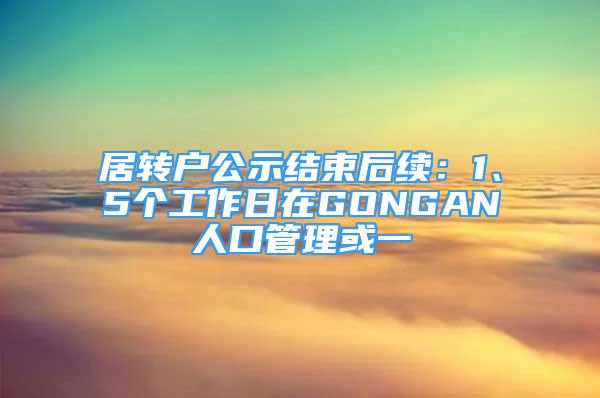 居轉(zhuǎn)戶公示結(jié)束后續(xù)：1、5個工作日在GONGAN人口管理或一