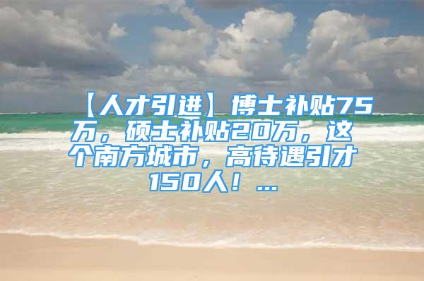 【人才引進(jìn)】博士補(bǔ)貼75萬(wàn)，碩士補(bǔ)貼20萬(wàn)，這個(gè)南方城市，高待遇引才150人！...