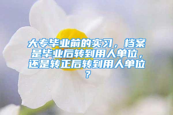 大專畢業(yè)前的實(shí)習(xí)，檔案是畢業(yè)后轉(zhuǎn)到用人單位，還是轉(zhuǎn)正后轉(zhuǎn)到用人單位？