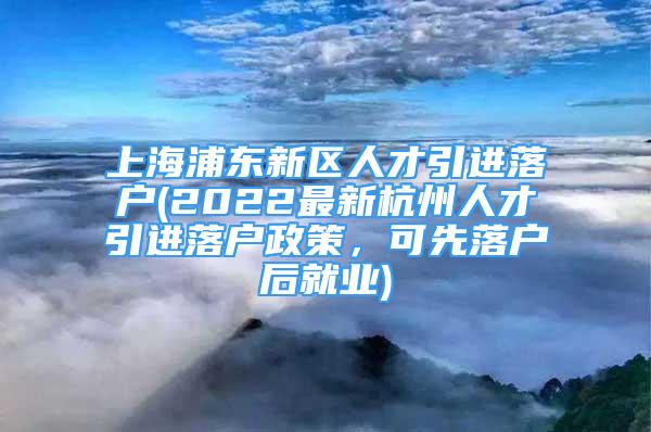 上海浦東新區(qū)人才引進(jìn)落戶(2022最新杭州人才引進(jìn)落戶政策，可先落戶后就業(yè))