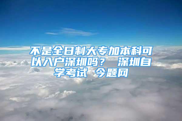 不是全日制大專加本科可以入戶深圳嗎？ 深圳自學考試 今題網(wǎng)