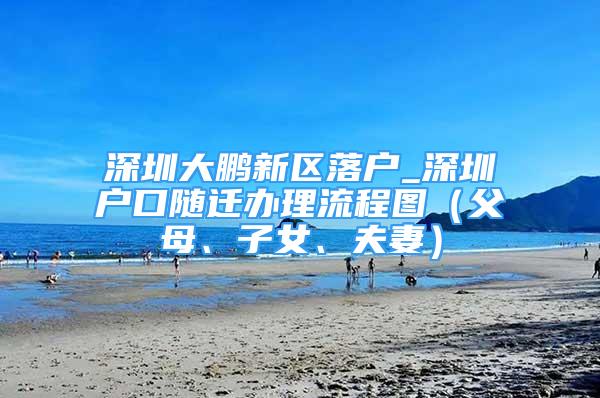 深圳大鵬新區(qū)落戶_深圳戶口隨遷辦理流程圖（父母、子女、夫妻）