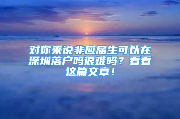 對(duì)你來(lái)說(shuō)非應(yīng)屆生可以在深圳落戶嗎很難嗎？看看這篇文章！