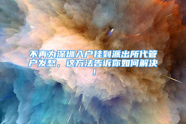 不再為深圳入戶掛到派出所代管戶發(fā)愁，這方法告訴你如何解決！