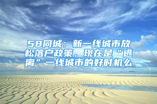 58同城：新一線城市放松落戶政策，現(xiàn)在是“逃離”一線城市的好時機么