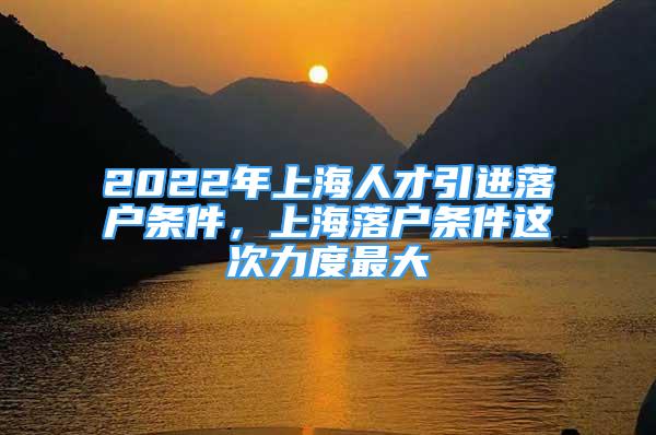 2022年上海人才引進落戶條件，上海落戶條件這次力度最大