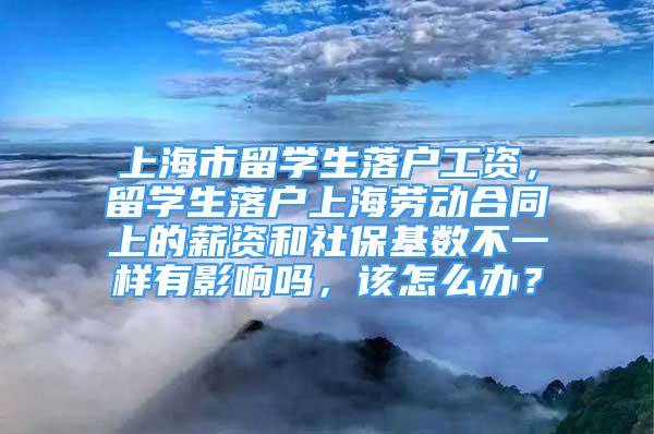 上海市留學生落戶工資，留學生落戶上海勞動合同上的薪資和社保基數(shù)不一樣有影響嗎，該怎么辦？